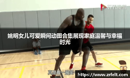 姚明女儿可爱瞬间动图合集展现家庭温馨与幸福时光